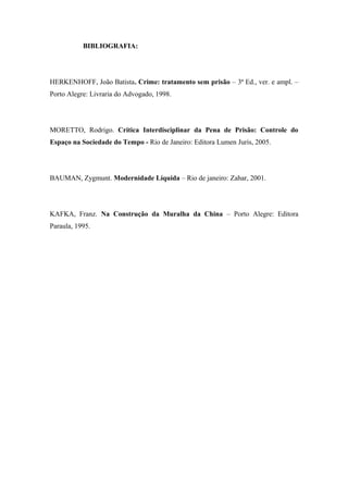 BIBLIOGRAFIA:
HERKENHOFF, João Batista. Crime: tratamento sem prisão – 3ª Ed., ver. e ampl. –
Porto Alegre: Livraria do Advogado, 1998.
MORETTO, Rodrigo. Crítica Interdisciplinar da Pena de Prisão: Controle do
Espaço na Sociedade do Tempo - Rio de Janeiro: Editora Lumen Juris, 2005.
BAUMAN, Zygmunt. Modernidade Líquida – Rio de janeiro: Zahar, 2001.
KAFKA, Franz. Na Construção da Muralha da China – Porto Alegre: Editora
Paraula, 1995.
 