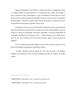 Segundo Herkenhoff, “para diminuir a violência da prisão, a medida mais eficaz
é a redução drástica do aprisionamento”². É comprovado que a prisão não recupera e
que se constitui em fator criminogênico, e que a reincidência é muito maior nos casos
em que ocorreu a efetiva privação da liberdade, do que nos casos em que os condenados
foram poupados. Além disso, a pena é total ausência de respeito e a justiça assim como
é realizada discrimina pessoas segunda a classe social.
Experiências como a do ex-juiz Herkenhoff comprovam como é possível buscar
uma justiça alternativa que não tenha a revelada por Foucault, função política e que visa
resgatar os valores de humanidade. Não menos importante o relato por Herkenhoff, de
sua própria experiência em que pese ser juiz “... tentava descer de sua cátedra para o
nível do réu, por reconhecer nele uma pessoa humana, igual à pessoa humana do
julgador”³.
Esse é o sentimento que todo julgador ou juiz deveria ter sobre cada caso, e não
ter por fim legitimar um penalismo exarcebado e injusto.
Contudo, depende ainda do aparato do foro como um todo e da cobrança
contínua da sociedade em busca de dessa realidade que pode ser utópica, no melhor
sentido:
² HERKENHOFF, João Batista. Crime: tratamento sem prisão, p.38.
³ HERKENHOFF, João Batista. Crime: tratamento sem prisão.
 