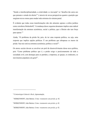 “Sendo a interdisciplinariedade, a criatividade e a inovação” os “desafios tão caros aos
que pensam o estudo do direito”4
é através de novas perspectivas quanto a punição que
surgiram novos rumos para mudar toda estrutura do sistema penal.
É evidente que todas essas transformações não são atinentes apenas a esfera jurídica
como corrobora Herkenhoff, “A mudança desse esquema desumano implica uma radical
transformação da estrutura econômica, social e politica, que o Direito não tem força
para operar.”5
Ainda, “O problema da prisão há, pois, de ter uma resposta política, ou seja, uma
resposta que implica opções políticas. É um problema que ultrapassa os muros da
prisão. Sua raiz está na estrutura econômica, política e social”6
.
Os atores sociais devem se envolver em prol do desenvolvimento dessa nova política,
pois “Como problema político que é, a prisão exige o posicionamento de toda a
sociedade civil, com destaque para os partidos, a imprensa, as igrejas, os sindicatos, os
movimentos populares em geral”7
.
4
Criminologia Cultural e Rock, Apresentação.
5
HERKENHOFF, João Batista. Crime: tratamento sem prisão, p. 42.
6
HERKENHOFF, João Batista. Crime: tratamento sem prisão, p. 42.
7
HERKENHOFF, João Batista. Crime: tratamento sem prisão, p. 42.
 