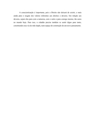 A conscientização é importante, pois o Direito não deixará de existir, e mais
ainda para o resgate dos valores referentes aos direitos e deveres. Em relação aos
deveres, sejam eles para com a natureza, com o outro e para consigo mesmo, tão caros
no mundo hoje. Para isso, o cidadão precisa também se sentir digno para tanto,
constituindo essa via de mão dupla, num espaço de construção de um novo pensamento.
 