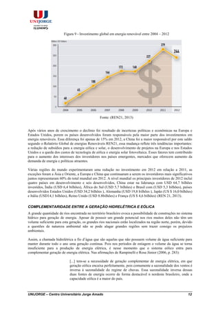UNIJORGE – Centro Universitário Jorge Amado 12
Figura 9 - Investimento global em energia renovável entre 2004 – 2012
Fonte: (REN21, 2013)
Após vários anos de crescimento o declínio foi resultado de incertezas políticas e econômicas na Europa e
Estados Unidos, porem os países desenvolvidos foram responsáveis pela maior parte dos investimentos em
energia renováveis. Essa diferença foi apenas de 15% em 2012, a China foi a maior responsável por este saldo
segundo o Relatório Global de energias Renováveis REN21, essa mudança reflete três tendências importantes:
a redução de subsídios para a energia eólica e solar, o desenvolvimento de projetos na Europa e nos Estados
Unidos e a queda dos custos de tecnologia de eólica e energia solar fotovoltaica. Esses fatores tem contribuído
para o aumento dos interesses dos investidores nos países emergentes, mercados que oferecem aumento da
demanda de energia e políticas atraentes.
Várias regiões do mundo experimentaram uma redução no investimento em 2012 em relação a 2011, as
exceções foram a Ásia e Oriente, a Europa e China que continuaram a serem os investidores mais significativos
juntos representaram 60% do total mundial em 2012. A nível mundial os principais investidores de 2012 incluí
quatro países em desenvolvimento e seis desenvolvidos, China estar na liderança com USD 64,7 bilhões
investidos, Índia (USD 6,4 bilhões), África do Sul (USD 5,7 bilhões) e Brasil com (USD 5,3 bilhões), países
desenvolvidos Estados Unidos (USD 34,2 bilhões ), Alemanha (USD 19,8 bilhões ), Japão (US $ 16,0 bilhões)
e Itália (USD14,1 bilhões), Reino Unido (USD 8.8bilhões) e França (US $ 4,6 bilhões) (REN 21, 2013).
COMPLEMENTARIDADE ENTRE A GERAÇÃO HIDRELÉTRICA E EÓLICA
A grande quantidade de rios encontrada no território brasileiro evoca a possibilidade de construções no sistema
hídrico para geração de energia. Apesar de possuir um grande potencial nos rios muitos deles não têm um
volume suficiente para esta geração, os grandes rios nacionais estão localizados na região norte, porém, devido
a questões de natureza ambiental não se pode alagar grandes regiões sem trazer consigo os prejuízos
ambientais.
Assim, a chamada hidrelétrica a fio d’água que são aquelas que não possuem volume de água suficiente para
manter durante todo o ano uma geração continua. Pois nos períodos de estiagem o volume da água se torna
insuficiente para a produção de energia elétrica, é nesse momento que o sistema eólico entra para
complementar geração de energia elétrica. Nas afirmações de Rampinelli e Rosa Júnior (2006, p. 283):
[...] tem-se a necessidade de geração complementar de energia elétrica, em que
geração eólica encaixa perfeitamente, pois comumente a sazonalidade dos ventos é
inversa á sazonalidade do regime de chuvas. Essa sazonalidade inversa dessas
duas fontes de energia ocorre de forma destacável n nordeste brasileiro, onde a
capacidade eólica é a maior do país.
 