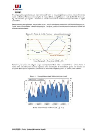 UNIJORGE – Centro Universitário Jorge Amado 13
Os parques eólicos produzem com maior intensidade entre os meses de julho a novembro, principalmente na
região nordestina. Diante das considerações de Matriz (2012), exemplificando a vazão do Rio São Francisco,
fig. 10, demonstra que de junho a dezembro no período seco ocorre as melhores condições de ventos na região
do Nordeste.
Desta maneira, principalmente nos períodos secos a energia eólica vem mantendo a confiabilidade da geração.
Sendo assim, compensando o período de estiagem, e no geral, quando ocorrem chuvas os níveis dos ventos são
reduzidos sensivelmente.
Figura 10 – Vazão do rio São Francisco x usinas eólicas no nordeste
Fonte: Rampinelli e Rosa Júnior (2012, p. 66)
Percebe-se, de acordo com a figura 12 que a complementaridade entre o sistema hídrico e eólico otimiza a
matriz total, servindo como fator de segurança tanto em situações de normalidade quanto em situações de
escassez. Dando maior segurança e confiabilidade, analisando sempre a questão do sistema como um todo.
Figura 12 – Complementaridade hídrica-eólica no Brasil
Fonte: Rampinelli e Rosa Júnior (2012, p. 283)
 