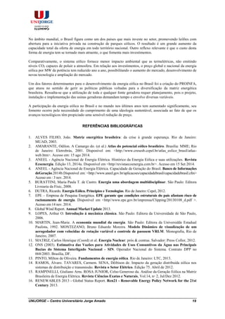 UNIJORGE – Centro Universitário Jorge Amado 19
No âmbito mundial, o Brasil figura como um dos países que mais investe no setor, promovendo leilões com
abertura para a iniciativa privada na construção de parques eólicos. O resultado é um grande aumento da
capacidade total da oferta de energia em todo território nacional. Outro reflexo relevante é que o custo desta
forma de energia tem se tornado mais atraente, o que fomenta mais investimentos.
Comparativamente, o sistema eólico fornece menor impacto ambiental que as termelétricas, não emitindo
níveis CO2 capazes de poluir a atmosfera. Em relação aos investimentos, o preço global e nacional da energia
eólica por MW de potência tem reduzido ano a ano, possibilitando o aumento do mercado, desenvolvimento de
novas tecnologia e ampliação do mercado.
Um dos fatores determinantes para o desenvolvimento da energia eólica no Brasil foi a criação do PROINFA,
que atuou no sentido de gerir as políticas públicas voltadas para a diversificação da matriz energética
brasileira. Ressalta-se que a utilização de toda e qualquer fonte geradora requer planejamento, pois o projeto,
instalação e implementação das usinas geradoras demandam tempo e envolve diversas variáveis.
A participação da energia eólica no Brasil e no mundo nos últimos anos tem aumentado significamente, seu
fomento ocorre pela necessidade do cumprimento de uma ideologia sustentável, associada ao fato de que os
avanços tecnológicos têm propiciado uma sensível redução de preço.
REFERÊNCIAS BIBLIOGRÁFICAS
1. ALVES FILHO, João. Matriz energética brasileira: da crise à grande esperança. Rio de Janeiro:
MUAD, 2003.
2. AMARANTE, Odilon. A Camargo do. (et al.) Atlas do potencial eólico brasileiro. Brasília: MME; Rio
de Janeiro: Eletrobrás, 2001. Disponível em: <http://www.cresesb.cepel.br/atlas_eolico_brasil/atlas-
web.htm>. Acesso em: 15 ago 2014.
3. ANEEL - Agência Nacional de Energia Elétrica. Histórico da Energia Eólica e suas utilizações. Revista
Ecoenergia. Edição 13, 2014a. Disponível em <http//revistaecoenergia.com.br>. Acesso em 15 Set 2014.
4. ANEEL - Agência Nacional de Energia Elétrica. Capacidade de Geração do Brasil. Banco de Informações
deGeração.2014b.Disponível em: <http://www.aneel.gov.br/aplicacoes/capacidadebrasil/capacidadebrasil.cfm>
Acesso em : 3 nov. 2014.
5. BURATTINI, Maria Paula T. de Castro. Energia uma abordagem multidisciplinar. São Paulo: Editora
Livrearia da Físic, 2008.
6. DUTRA, Ricardo. Energia Eólica. Princípios e Tecnologias. Rio de Janeiro: Cepel, 2012.
7. EPE – Empresa de Pesquisa Energética. EPE garante que condições estruturais do país afastam risco de
racionamento de energia. Disponível em <http//www.epe.gov.br/imprensa/Clipping/20130108_d.pdf >.
Acesso em 14 nov. 2014.
8. Global Wind Report. Annual Market Update 2013.
9. LOPES, Arthur O. Introdução á mecânica clássica. São Paulo: Editora da Universidade de São Paulo,
2006.
10. MARTIN, Jean-Marie. A economia mundial da energia. São Paulo: Editora da Universidde Estadual
Paulista, 1992. MONTEZANO, Bruno Eduardo Moreira. Modelo Dinâmico de visualização de um
aerogedador com velocidae de rotação variável e controle de passoem VRLM. Monografia, Rio de
Janeiro, 2007.
11. MATRIZ, Carlos Henrique (Coord) et al. Energia Nuclear: prós & contras. Salvador: Press Collor, 2012.
12. ONS (2003). Estimativa das Vazões para Atividades de Usos Consuntivos da Água nas Principais
Bacias do Sistema Interligado Nacional - SIN. Operador Nacional do Sistema. Contrato DPP no
068/2003. Brasília, DF.
13. PINTO, Milton de Oliveira. Fundamentos de energia eólica. Rio de Janeiro: LTC, 2013.
14. RAMOS, Álvaro. TAVARES, Carmem. SENA, Dêibison de. Impacto da geração distribuída eólica nos
sistemas de distribuição e transmissão. Revista o Setor Elétrico. Edição 75. Abril de 2012.
15. RAMPINELLI, Giuliano Arns. ROSA JUNIOR, Celso Generoso da. Análise da Geração Eólica na Matriz
Brasileira de Energia Elétrica. Revista Ciências Exatas e Naturais, Vol.14, n◦ 2, Jul/Dez 2012.
16. RENEWABLES 2013 - Global Status Report. Ren21 - Renovable Energy Policy Network for the 21st
Century 2013.
 