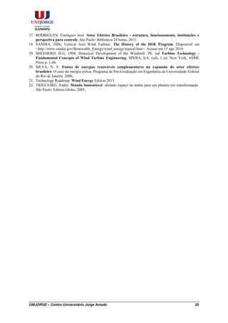 UNIJORGE – Centro Universitário Jorge Amado 20
17. RODRIGUES, Eustáquio José. Setor Elétrico Brasileiro - estrutura, funcionamento, instituições e
perspectiva para controle. São Paulo: Biblioteca 24 horas, 2011.
18. SANDIA, 2006, Vertical Axis Wind Turbine: The History of the DOE Program. Disponível em
<http://www.sandia.gov/Renewable_Energy/wind_energy/topical.htm>. Acesso em 15 ago 2014.
19. SHEFHERD, D.G. 1994. Historical Development of the Windmill. IN: ind Turbine Technology -
Fundamental Concepts of Wind Turbine Enginnering, SPERA, S.A. (ed), 1 ed. New York, ASME
Press p. 1-46.
20. SILVA, N. F. Fontes de energias renováveis complementares na expansão do setor elétrico
brasileiro: O caso da energia eólica. Programa de Pós-Graduação em Engenharia da Universidade Federal
do Rio de Janeiro. 2006.
21. Technology Roadmap. Wind Energy Edition 2013.
22. TRIGUEIRO, André. Mundo Sustentável: abrindo espaço na mídia para um planeta em transformação.
São Paulo: Editora Globo, 2005.
 