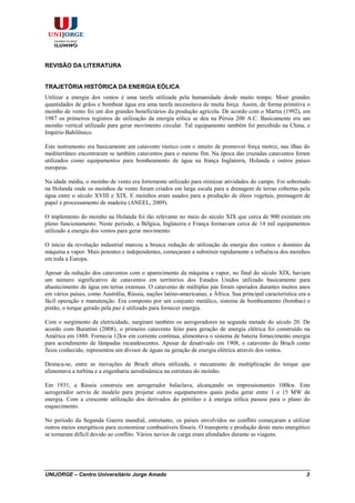 UNIJORGE – Centro Universitário Jorge Amado 3
REVISÃO DA LITERATURA
TRAJETÓRIA HISTÓRICA DA ENERGIA EÓLICA
Utilizar a energia dos ventos é uma tarefa utilizada pela humanidade desde muito tempo. Moer grandes
quantidades de grãos e bombear água era uma tarefa necessitava de muita força. Assim, de forma primitiva o
moinho de vento foi um dos grandes beneficiários da produção agrícola. De acordo com o Martin (1992), em
1987 os primeiros registros de utilização da energia eólica se deu na Pérsia 200 A.C. Basicamente era um
moinho vertical utilizado para gerar movimento circular. Tal equipamento também foi percebido na China, e
Império Babilônico.
Este instrumento era basicamente um catavento rústico com o intuito de promover força motriz, nas ilhas do
mediterrâneo encontraram se também cataventos para o mesmo fim. Na época das cruzadas cataventos foram
utilizados como equipamentos para bombeamento de água na frança Inglaterra, Holanda e outros países
europeus.
Na idade média, o moinho de vento era fortemente utilizado para otimizar atividades do campo. Foi sobretudo
na Holanda onde os moinhos de vento foram criados em larga escala para a drenagem de terras cobertas pela
água entre o século XVIII e XIX. E moinhos eram usados para a produção de óleos vegetais, prensagem de
papel e processamento de madeira (ANEEL, 2009).
O implemento do moinho na Holanda foi tão relevante no meio do século XIX que cerca de 900 existiam em
pleno funcionamento. Neste período, a Bélgica, Inglaterra e França formavam cerca de 14 mil equipamentos
utilizado a energia dos ventos para gerar movimento.
O início da revolução industrial marcou a brusca redução de utilização da energia dos ventos e domínio da
máquina a vapor. Mais potentes e independentes, começaram a substituir rapidamente a influência dos moinhos
em toda a Europa.
Apesar da redução dos cataventos com o aparecimento da máquina a vapor, no final do século XIX, haviam
um número significativo de cataventos em territórios dos Estados Unidos utilizado basicamente para
abastecimento de água em terras extensas. O catavento de múltiplas pás foram operados durantes muitos anos
em vários países, como Austrália, Rússia, nações latino-americanas, e África. Sua principal característica era a
fácil operação e manutenção. Era composto por um conjunto metálico, sistema de bombeamento (bombas) e
pistão, o torque gerado pela paz é utilizado para fornecer energia.
Com o surgimento da eletricidade, surgiram também os aerogeradores na segunda metade do século 20. De
acordo com Burattini (2008), o primeiro catavento feito para geração de energia elétrica foi construído na
América em 1888. Fornecia 12kw em corrente contínua, alimentava o sistema de bateria fornecimento energia
para acendimento de lâmpadas incandescentes. Apesar de desativado em 1908, o catavento de Bruch como
ficou conhecido, representou um divisor de águas na geração de energia elétrica através dos ventos.
Destaca-se, entre as inovações de Bruch altura utilizada, o mecanismo de multiplicação do torque que
alimentava a turbina e a engenharia aerodinâmica na estrutura do moinho.
Em 1931, a Rússia construiu um aerogerador balaclava, alcançando os impressionantes 100kw. Este
aerogerador serviu de modelo para projetar outros equipamentos quais podia gerar entre 1 e 15 MW de
energia. Com a crescente utilização dos derivados do petróleo e à energia eólica passou para o plano do
esquecimento.
No período da Segunda Guerra mundial, entretanto, os países envolvidos no conflito começaram a utilizar
outros meios energéticos para economizar combustíveis fósseis. O transporte e produção deste meio energético
se tornaram difícil devido ao conflito. Vários navios de carga eram afundados durante as viagens.
 