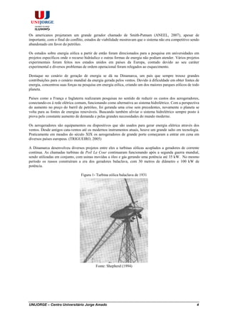 UNIJORGE – Centro Universitário Jorge Amado 4
Os americanos projetaram um grande gerador chamado de Smith-Putnam (ANEEL, 2007), apesar de
importante, com o final do conflito, estudos de viabilidade mostravam que o sistema não era competitivo sendo
abandonado em favor do petróleo.
Os estudos sobre energia eólica a partir de então foram direcionados para a pesquisa em universidades em
projetos específicos onde o recurso hidráulico e outras formas de energia não podiam atender. Vários projetos
experimentais foram feitos nos estados unidos em países da Europa, contudo devido ao seu caráter
experimental e diversos problemas de ordem operacional foram relegados ao esquecimento.
Destaque no cenário de geração de energia se dá na Dinamarca, um país que sempre trouxe grandes
contribuições para o cenário mundial da energia gerada pelos ventos. Devido à dificuldade em obter fontes de
energia, concentrou suas forças na pesquisa em energia eólica, criando um dos maiores parques eólicos de todo
planeta.
Países como a França e Inglaterra realizaram pesquisas no sentido de reduzir os custos dos aerogeradores,
conectando-os á rede elétrica comum, funcionando como alternativa ao sistema hidrelétrico. Com a perspectiva
do aumento no preço do barril de petróleo, foi geranda uma crise sem precedentes, novamente o planeta se
volta para as fontes de energias renováveis. Buscando também aliviar o sistema hidrelétrico sempre posto à
prova pelo constante aumento de demanda e pelas grandes necessidades do mundo moderno.
Os aerogeradores são equipamentos ou dispositivos que são usados para gerar energia elétrica através dos
ventos. Desde antigos cata-ventos até os modernos instrumentos atuais, houve um grande salto em tecnologia.
Praticamente em meados do século XIX os aerogeradores de grande porte começaram a entrar em cena em
diversos países europeus. (TRIGUEIRO, 2005)
A Dinamarca desenvolveu diversos projetos entre eles a turbinas eólicas acoplados a geradores de corrente
contínua. As chamadas turbinas de Poil La Cour continuaram funcionando após a segunda guerra mundial,
sendo utilizadas em conjunto, com usinas movidas a óleo e gás gerando uma potência até 35 kW. No mesmo
período os russos construíram a era dos geradores balaclava, com 30 metros de diâmetro e 100 kW de
potência.
Figura 1- Turbina eólica balaclava de 1931
Fonte: Shepherd (1994)
 