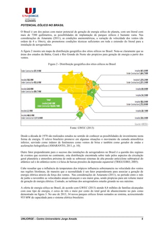 UNIJORGE – Centro Universitário Jorge Amado 5
POTENCIAL EÓLICO NO BRASIL
O Brasil é um dos países com maior potencial de geração de energia eólica do planeta, com um litoral com
mais de 7300 quilômetros, as possibilidades de implantação de parques eólicos é bastante vasta. Nas
considerações de Amarante (2011), as condições anemométricas, a variação de velocidade dos ventos (da
ordem de 4 a 10m/s), são promotoras condições técnicas suficientes em toda a extensão do litoral para a
instalação de aerogeradores.
A figura 2 mostra um mapa da distribuição geográfica dos sítios eólicos no Brasil. Nota-se claramente que as
áreas dos estados da Bahia, Ceará e Rio Grande do Norte são propícios para geração de energia a partir dos
ventos.
Figura 2 - Distribuição geográfica dos sítios eólicos no Brasil
Fonte: GWEC (2013)
Desde a década de 1970 são realizados estudos no sentido de conhecer as possibilidades de investimento nesta
forma de energia. O relevo brasileiro promove em algumas situações o movimento da camada atmosférica
inferior, servindo como indutor de fenômenos como ventos de brisa e também como gerador de ondas e
acelerações holográficas (AMARANTO, 2011, p. 10).
Outro fator preponderante para o sucesso das instalações de aerogeradores no Brasil é a questão dos regimes
de eventos que ocorrem no continente, esta distribuição encontrada sobre tudo pelos aspectos da circulação
geral planetária e atmosfera próxima de onde se sobressai sistemas de alta pressão anticiclone subtropical do
atlântico sul e do atlântico norte e à faixa de baixas pressões da depressão equatorial (TRIGUEIRO, 2005).
Cabe ressaltar que a influência da temperatura dos trópicos influencia sobremaneira na velocidade dos ventos
nas regiões litorâneas, de maneira que a sazonalidade é um fator preponderante para associar a geração de
energia elétrica através da força dos ventos. Nas considerações de Amaranto (2011), no período entre o mês
de junho a novembro as velocidades anuais alcançam o seu maior grau, sendo propícias para um volume maior
de geração de energia elétrica. Contudo, as turbinas dos aerogeradores estarão girando no seu máximo.
A oferta de energia eólica no Brasil, de acordo com GWEC (2013) atende 8,8 milhões de famílias alcançadas
com esse tipo de energia, é cerca de três e meio por cento do total geral de abastecimento no país como
demostrado na figura 3. No ano de 2013, 34 novos parques eólicos foram somados ao sistema, acrescentando
953 MW de capacidade para o sistema elétrico brasileiro.
 