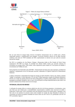 UNIJORGE – Centro Universitário Jorge Amado 6
Figura 3 – Matriz de energia Elétrica do Brasil
Fonte: GWEC (2013)
Por ser uma forma de energia limpa, diversos investidores internacionais tem se voltado para o Brasil,
financiando projetos e estabelecendo novos parques. O governo brasileiro através de seu plano Decenal,
estabelece uma meta de 17GW instalados até 2022, representando no máximo nove por cento do consumo
nacional de energia.
Em 2013, os complexos de Asa Branca, Calango e Renascença (todas no Rio Grande do Norte) foram
responsáveis 430 MW de energia. O resultado dos últimos leilões mostra um crescente interesse de
investidores em energia eólica. Estes leilões, serão responsáveis pela criação de 70 mil postos de trabalho e
investimentos de 9 bilhões de reais.
Estes programas são financiados pelo FINAME - Financiamento de longo prazo para aquisição e produção de
máquinas e equipamentos novos de fabricação nacional, cadastrados na Agência Especial de Financiamento
Industrial.
A figura 3 demonstra a participação das formas de energia na matriz brasileira. Nota-se que, dentre as formas
“limpas” de produção, a eólica apresenta 3,5% do total. O Brasil apresenta o padrão de produção hidrelétrico
(85,9%) em virtude do grande potencial das bacias hidrográficas. O gráfico traduz também uma mudança de
paradigma na produção energética, uma vez que a diversificação de energia disponibilizada no país tende a um
aumento substancial nas formas renováveis de energia.
POTENCIAL EÓLICO NO MUNDO
A utilização da energia eólica no contexto global tem sido alvo de diversas pesquisas e investimentos, como
uma fonte que está voltada para a sustentabilidade caracterizando-se também como renovável em médio e
longo prazo, sendo assim, vem se mostrando como uma alternativa possível em muitos países. Agregado a esse
fato, nota se um aumento de consumo numa escala mundial em virtude das altas demandas no planeta. O
crescimento em termos de potência instalada de recurso eólico em 2013 foi de 12%, perfazendo cerca de 318
GW acumulados, figura 4.
 