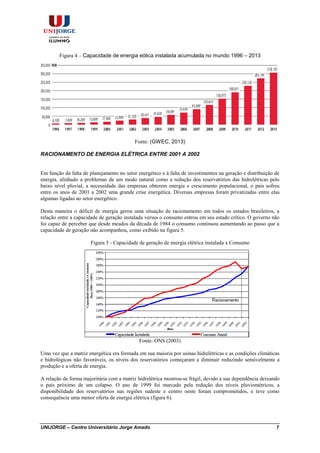 UNIJORGE – Centro Universitário Jorge Amado 7
Figura 4 – Capacidade de energia eólica instalada acumulada no mundo 1996 – 2013
Fonte: (GWEC, 2013)
RACIONAMENTO DE ENERGIA ELÉTRICA ENTRE 2001 A 2002
Em função da falta de planejamento no setor energético e à falta de investimentos na geração e distribuição de
energia, alinhado a problemas de um modo natural como a redução dos reservatórios das hidrelétricas pelo
baixo nível pluvial, a necessidade das empresas obterem energia e crescimento populacional, o país sofreu
entre os anos de 2001 a 2002 uma grande crise energética. Diversas empresas foram privatizadas entre elas
algumas ligadas ao setor energético.
Desta maneira o déficit de energia gerou uma situação de racionamento em todos os estados brasileiros, a
relação entre a capacidade de geração instalada versus o consumo entrou em seu estado crítico. O governo não
foi capaz de perceber que desde meados da década de 1984 o consumo continuou aumentando ao passo que a
capacidade de geração não acompanhou, como exibido na figura 5.
Figura 5 - Capacidade de geração de energia elétrica instalada x Consumo
Fonte: ONS (2003)
Uma vez que a matriz energética era formada em sua maioria por usinas hidrelétricas e as condições climáticas
e hidrológicas não favoráveis, os níveis dos reservatórios começaram a diminuir reduzindo sensivelmente a
produção e a oferta de energia.
A relação de forma majoritária com a matriz hidrelétrica mostrou-se frágil, devido a sua dependência deixando
o país próximo de um colapso. O ano de 1999 foi marcado pela redução dos níveis pluviométricos, a
disponibilidade dos reservatórios nas regiões sudeste e centro oeste foram comprometidos, e teve como
consequência uma menor oferta de energia elétrica (figura 6).
 