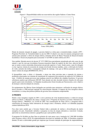 UNIJORGE – Centro Universitário Jorge Amado 8
Figura 6 - Disponibilidade média nos reservatórios das regiões Sudeste e Centro Oeste
Fonte: ONS (2003)
Diante da iminente situação de apagão, o governo federal se voltou para a termeletricidade, criando o PPT -
Programa Prioritário de Termeletricidade no ano de 2000. O objetivo era atuar de maneira emergencial num
sistema para aumentar a oferta de energia elétrica, fomentar através do Banco Nacional de Desenvolvimento
Econômico e Social um programa para acrescentar 15 mil MW na matriz elétrica até 2013.
Esta medida, liberada através do decreto Nº 3371/2000 ficou parcialmente prejudicada pelo alto custo do gás
natural, o que fez com que investidores ficassem temerários diante do negócio de alto risco, além do fato de
que as usinas a serem construídas demorariam um período superior a 2 anos. Sendo assim, o país foi obrigado
a criar vigoroso sistema de economia de energia envolvendo diversas medidas, como a efetivação do horário
de verão, aumento das tarifas e consequente redução do emprego, visto que as fábricas passaram operar com
menor volume de energia (RODRIGUES, 2011).
O desequilíbrio entre a oferta e à demanda, o atraso nas obras previstas para a expansão do sistema e
problemas relacionados aos sistemas de transmissão foi responsável por prejuízos da ordem de 54,2 bilhões de
reais. O déficit de energia provocou uma mudança sensível nos hábitos dos cidadãos brasileiros. O governo
sobretaxou usuários que utilizassem 200 KW /hora durante um mês, havendo inclusive funções de corte para
aqueles quem eram reincidentes. As lâmpadas incandescentes foram trocadas por fluorescentes, com o objetivo
de alcançar a meta da redução de consumo.
Os equipamentos das fábricas foram desligados por períodos para minimizar a utilização da energia elétrica,
houve recessão e o PIB nacional esperado foi sensivelmente reduzido. O impacto da crise energética afastou
investidores e a crença das políticas públicas do governo ficou seriamente comprometida.
O PROINFA
Desde a crise energética surgida em 2001 e com a premissa de evitar desabastecimento e a oferta de energia
elétrica no Brasil, o Ministério das minas e energia criou o Programa de Incentivo às Fontes Alternativas de
Energia Elétrica - PROINFA, Lei 10.438 de 2002. Nas considerações de Pinto (2013), o programa tinha a
característica de fomentar fontes alternativas de energia como a biomassa, eólicas e as chamadas pequenas
centrais hidrelétricas PCH.
Fica claro neste sentido que o Governo Federal tinha a pretensão de realizar a diversificação da matriz
energética do país, fomentando subsídios e pesquisas na área da energia alternativa e renovável. Contudo,
aproveitar as características naturais e geográficas que o país poderia oferecer.
O programa foi dividido em duas fases na primeira de curto prazo com a instalação de 3.300 MW divididos
entre biomassa, eólica e PCH. Os empreendimentos deveriam ser instalados até 2006. A Eletrobrás compraria
durante 20 anos a eletricidade gerada por empresas que tivessem intenção de participar do empreendimento,
 