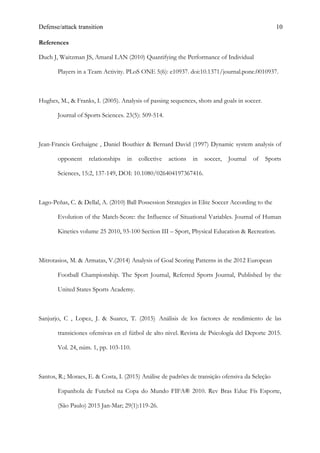 Defense/attack transition 10
References
Duch J, Waitzman JS, Amaral LAN (2010) Quantifying the Performance of Individual
Players in a Team Activity. PLoS ONE 5(6): e10937. doi:10.1371/journal.pone.0010937.
Hughes, M., & Franks, I. (2005). Analysis of passing sequences, shots and goals in soccer.
Journal of Sports Sciences. 23(5): 509-514.
Jean-Francis Grehaigne , Daniel Bouthier & Bernard David (1997) Dynamic system analysis of
opponent relationships in collective actions in soccer, Journal of Sports
Sciences, 15:2, 137-149, DOI: 10.1080/026404197367416.
Lago-Peñas, C. & Dellal, A. (2010) Ball Possession Strategies in Elite Soccer According to the
Evolution of the Match-Score: the Influence of Situational Variables. Journal of Human
Kinetics volume 25 2010, 93-100 Section III – Sport, Physical Education & Recreation.
Mitrotasios, M. & Armatas, V.(2014) Analysis of Goal Scoring Patterns in the 2012 European
Football Championship. The Sport Journal, Referred Sports Journal, Published by the
United States Sports Academy.
Sanjurjo, C , Lopez, J. & Suarez, T. (2015) Análisis de los factores de rendimiento de las
transiciones ofensivas en el fútbol de alto nivel. Revista de Psicología del Deporte 2015.
Vol. 24, núm. 1, pp. 103-110.
Santos, R.; Moraes, E. & Costa, I. (2015) Análise de padrões de transição ofensiva da Seleção
Espanhola de Futebol na Copa do Mundo FIFA® 2010. Rev Bras Educ Fís Esporte,
(São Paulo) 2015 Jan-Mar; 29(1):119-26.
 