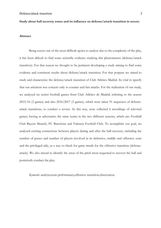 Defense/attack transition 2
Study about ball recovery zones and its influence on defense/attack transition in soccer.
Abstract
Being soccer one of the most difficult sports to analyze due to the complexity of the play,
it has been dificult to find some scientific evidence studying this phenomenon (defense/attack
transition). For that reason we thought to be pertinent developing a study aiming to find some
evidence and consistent results about defense/attack transition. For that porpuse we aimed to
study and characterize the defense/attack transition of Club Atlético Madrid. Its vital to specify
that our attention was concern only to counter and fast attacks. For the realization of our study,
we analyzed six senior football games from Club Atlético de Madrid, referring to the season
2015/16 (3 games) and also 2016/2017 (3 games), which were taken 91 sequences of defense-
attack transitions, to conduct a review. In this way, were collected 6 recordings of televised
games, having as adversaries the same teams in the two different seasons, which are: Football
Club Bayern Munich, FC Barcelona and Valencia Football Club. To acomplishe our goal, we
analyzed existing connections between players during and after the ball recovery, including the
number of passes and number of players involved in its defensive, middle and offensive zone
and the privileged side, as a way to check for game trends for the offensive transition (defense-
attack). We also intend to identify the areas of the pitch most requested to recover the ball and
posteriorly conduct the play.
Keywords: analysis,team performance,offensive transition,observation.
 