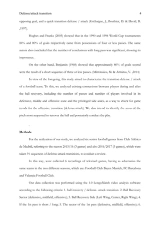 Defense/attack transition 4
opposing goal, and a quick transition defense / attack (Gréhaigne, J., Bouthier, D. & David, B.
,1997).
Hughes and Franks (2005) showed that in the 1990 and 1994 World Cup tournaments
84% and 80% of goals respectively came from possessions of four or less passes. The same
autors also concluded that the number of conclusions with long pass was significant, showing its
importance.
On the other hand, Benjamin (1968) showed that approximately 80% of goals scored
were the result of a short sequence of three or less passes. (Mitrotasios, M. & Armatas, V. ,2014)
In view of the foregoing, this study aimed to characterize the transition defense / attack
of a football team. To this, we analyzed existing connections between players during and after
the ball recovery, including the number of passes and number of players involved in its
defensive, middle and offensive zone and the privileged side aisles, as a way to check for game
trends for the offensive transition (defense-attack). We also intend to identify the areas of the
pitch most requested to recover the ball and posteriorly conduct the play.
.
Methods
For the realization of our study, we analyzed six senior football games from Club Atlético
de Madrid, referring to the season 2015/16 (3 games) and also 2016/2017 (3 games), which were
taken 91 sequences of defense-attack transitions, to conduct a review.
In this way, were collected 6 recordings of televised games, having as adversaries the
same teams in the two different seasons, which are: Football Club Bayen Munich, FC Barcelona
and Valencia Football Club.
Our data collection was performed using the 1.0 LongoMatch video analysis software
according to the following criteria: 1. ball recovery / defense- attack transition. 2. Ball Recovery
Sector (defensive, midfield, offensive); 3. Ball Recovery Side (Left Wing, Center, Right Wing); 4.
If the 1st pass is short / long; 5. The sector of the 1st pass (defensive, midfield, offensive); 6.
 