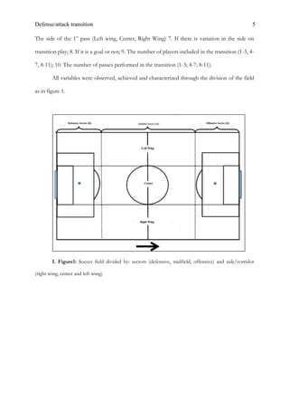 Defense/attack transition 5
The side of the 1st
pass (Left wing, Center, Right Wing) 7. If there is variation in the side on
transition play; 8. If it is a goal or not; 9. The number of players included in the transition (1-3, 4-
7, 8-11); 10. The number of passes performed in the transition (1-3; 4-7; 8-11).
All variables were observed, achieved and characterized through the division of the field
as in figure 1.
I. Figure1: Soccer field divided by: sectors (defensive, midfield, offensive) and side/corridor
(right wing, center and left wing)
 