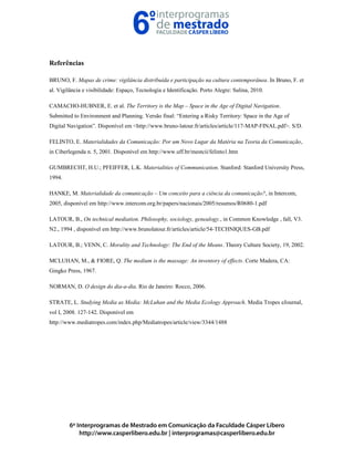 Referências
BRUNO, F. Mapas de crime: vigilância distribuída e participação na cultura contemporânea. In Bruno, F. et
al. Vigilância e visibilidade: Espaço, Tecnologia e Identificação. Porto Alegre: Sulina, 2010.
CAMACHO-HUBNER, E. et al. The Territory is the Map – Space in the Age of Digital Navigation.
Submitted to Environment and Planning. Versão final: “Entering a Risky Territory: Space in the Age of
Digital Navigation”. Disponível em <http://www.bruno-latour.fr/articles/article/117-MAP-FINAL.pdf>. S/D.
FELINTO, E. Materialidades da Comunicação: Por um Novo Lugar da Matéria na Teoria da Comunicação,
in Ciberlegenda n. 5, 2001. Disponível em http://www.uff.br/mestcii/felinto1.htm
GUMBRECHT, H.U.; PFEIFFER, L.K. Materialities of Communication. Stanford: Stanford University Press,
1994.
HANKE, M. Materialidade da comunicação – Um conceito para a ciência da comunicação?, in Intercom,
2005, disponível em http://www.intercom.org.br/papers/nacionais/2005/resumos/R0680-1.pdf
LATOUR, B., On technical mediation. Philosophy, sociology, genealogy., in Common Knowledge , fall, V3.
N2., 1994 , disponível em http://www.brunolatour.fr/articles/article/54-TECHNIQUES-GB.pdf
LATOUR, B.; VENN, C. Morality and Technology: The End of the Means. Theory Culture Society, 19, 2002.
MCLUHAN, M., & FIORE, Q. The medium is the massage: An inventory of effects. Corte Madera, CA:
Gingko Press, 1967.
NORMAN, D. O design do dia-a-dia. Rio de Janeiro: Rocco, 2006.
STRATE, L. Studying Media as Media: McLuhan and the Media Ecology Approach. Media Tropes eJournal,
vol I, 2008. 127-142. Disponível em
http://www.mediatropes.com/index.php/Mediatropes/article/view/3344/1488
 