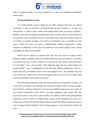 saber, os próprios mapas, os recursos disponíveis, os meios de produção e divulgação,
dentre outros.
Da funcionalidade do mapa
“E, estando perdido, tomou o mapa em suas mãos e buscou, mais uma vez, alguma
orientação”. A frase não pertence a nenhuma história: de fato, inventei-a. E, ao passo que
não pertence a contexto algum, ainda assim poderia fazer parte de qualquer narração –
qualquer uma cujo personagem principal pudesse deter em suas mãos um material passível
de rascunhos, rotas, orientações diversas. Poderíamos tomar como herói algum Crusoé ou
um Ulisses, ou mesmo conceber Lara Croft e os marmanjos que a comandam em seus
games. Todos, de Ulisses aos gamers, completamente perdidos, depositando o último
resquício de esperança na busca por um caminho em um simples pedaço, talvez mesmo
incompleto, de mapa mal desenhado.
Diante de tais situações, a pergunta não cala: para que servem os mapas, então?
Respostas rápidas, impiedosas merecem dúvidas diante de um universo tão rico. “Para dizer
aos piratas onde está o tesouro”, poderia ser a resposta de uma criança. “Para orientarmo-
nos na cidade”, seria a de um adulto. “Para sabermos onde começa e onde termina esta
mesma cidade”, seria o complemento de um burocrata. Dentre pensamentos certeiros e
outros nem tanto, poderíamos trazer à tona uma resposta óbvia e até esperada: para tudo
isso e muito mais. Sendo assim, cabe outra pergunta: para o que não serve um mapa? Onde
mora sua inutilidade? Onde acaba sua exatidão?
Para além dessas questões, ganha relevância também sua composição. O mapa é em
si um texto, um traçado, uma abstração, um conjunto de ideias? Como um mapa de papel,
essencialmente analógico, diferencia-se de um outro digital? O que ele nos diz a partir do
seu formato? Retomando nossos heróis, vale ainda perguntar quem estaria mais bem
provido de recursos. Lara, talvez com um GPS e smartphone, dentre outras quinquilharias
eletrônicas, estaria à frente de Indiana Jones, numa corrida imaginária pela mais nova
relíquia que o Louvre deu por falta desde a última semana? Ou Indiana recuperaria a ponta,
com seu mapa de papel rasgado e sujo, tão logo esgotasse a carga elétrica dos aparatos de
Lara?
 