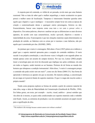 A resposta para tal contenda, se válida de ser pensada, revela mais que uma fantasia
ocasional. Não se trata de saber qual o melhor arqueólogo, o maior aventureiro ou quem
possui o melhor senso de localização. Tampouco é interessante fomentar querelas entre
aquilo que é digital e o que é analógico – é necessário sempre levar em conta as épocas de
criação e contextualização destes e quaisquer outros personagens, fictícios ou não.
Essencialmente, buscar uma resposta como essa tem a ver com o pensar sobre o
dispositivo. Em outras palavras, observar e analisar em que se diferenciam os mais diversos
aparatos, de acordo com suas características, modus operandi, objetivos e mesmo a
materialidade da coisa. O pressuposto é que tais situações materiais sejam determinantes na
produção de sentido, ao lidarmos com as coisas por si mesmas e suas latências, não por
aquilo que é constituído por elas. (HANKE, 2005).
Ao pontuar que o meio é a mensagem, McLuhan e Fiore (1967) põem em evidência o
papel que o suporte material apresenta para a acepção do conteúdo midiático. O meio
sucede à sua própria constituição, e esta diversas vezes é relegada a um segundo plano ou
tratada apenas como um assunto de campos técnicos. Por sua vez, Latour (2002) propõe
trazer a tecnologia para um nível de discussão que implique nas ações cotidianas: ela está
em todos os lugares, sendo inerente ao ser humano. Pertence de tal forma ao mundo dos
homens que ultrapassa a condição instrumental. Além disso, “o meio é a mensagem porque
o conteúdo não pode existir sem um meio2
”, como nos diz Strate (2008:131). Sua forma de
apreensão é intrínseca ao aparato em que se encontra. De maneira análoga, a concretização
de um mapa só é possível diante de suportes materiais. O que é o mapa não inscrito senão o
próprio mundo?
Tendo como proposta explorar as formas de sentido a partir do contexto material de
uma obra, surge a ideia de Materialidade da Comunicação (Gumbrecth & Pfeiffer, 1994).
Em linhas gerais, um texto, por exemplo – escrito, visual, auditivo – possui sentidos que
vão além de si mesmo, os quais estão condicionados aos suportes materiais onde o trabalho
está fixado. Assim, as estruturas de produção e uso do conteúdo assumem um papel crucial
para a significação da obra.
2
The medium is the message because content cannot exist without a medium”.
 