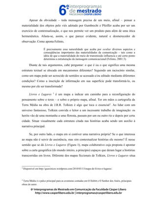 Apesar da obviedade – toda mensagem precisa de um meio, afinal – pensar a
materialidade dos objetos pelo viés adotado por Gumbrecht e Pfeiffer acaba por ser um
exercício de contextualização, o que nos permite ver um produto para além de uma ótica
hermenêutica. Afasta-se, assim, o que parece evidente, natural e desmerecedor de
observação. Como aponta Felinto,
É precisamente essa naturalidade que acaba por ocultar diversos aspectos e
conseqüências importantes das materialidades da comunicação – tais como a
idéia de que a materialidade do meio de transmissão influencia e até certo ponto
determina a estruturação da mensagem comunicacional (Felinto, 2001:3).
Diante de tais argumentos, cabe perguntar: o que é ou o que significa uma mesma
estrutura textual se alocada em mecanismos diferentes? Seguindo um raciocínio similar,
como um mapa pode ser acrescido de sentidos se acessado e/ou editado mediante diferentes
condições? Como a inscrição de informação em sua superfície pode transformá-lo, ou
mesmo por ele ser transformada?
Livros e Lugares 3
é um mapa a indicar um caminho para a reconfiguração do
pensamento sobre o texto – e sobre o próprio mapa, afinal. Ter em mãos a cartografia da
Terra Média na obra de J.R.R. Tolkien é algo que toca o essencial4
. Ao lidar com um
universo fantasioso, Tolkien convida o leitor a um incessante trabalho de imaginação: os
heróis vão de uma montanha a uma floresta, passam por um ou outro rio e depois por certa
cidade. Situar visualmente cada estrutura citada nas histórias acaba sendo um auxílio à
narrativa principal.
Se, por outro lado, o mapa em si contiver uma narrativa própria? Se o que interessa
ao mapa não é servir de assistência, mas sim contextualizar histórias ele mesmo? É nesse
sentido que se dá Livros e Lugares (Figura 1), mapa colaborativo cuja proposta é apontar
sobre a carta geográfica (do mundo inteiro, a princípio) espaços que deram lugar a histórias
transcorridas em livros. Diferente dos mapas ficcionais de Tolkien, Livros e Lugares situa
3
Disponível em http://guaxinices.wordpress.com/2010/03/13/mapa-de-livros-e-lugares/.
4
Terra Média é o palco principal para as aventuras contadas em O Hobitt e O Senhor dos Anéis, principais
obras do autor.
 