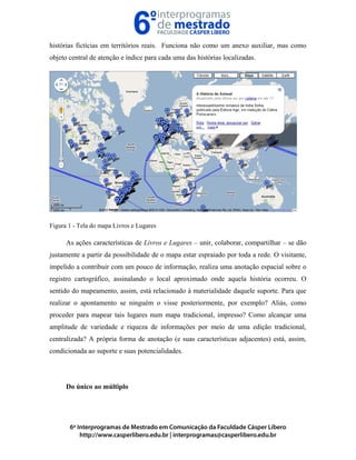 histórias fictícias em territórios reais. Funciona não como um anexo auxiliar, mas como
objeto central de atenção e índice para cada uma das histórias localizadas.
Figura 1 - Tela do mapa Livros e Lugares
As ações características de Livros e Lugares – unir, colaborar, compartilhar – se dão
justamente a partir da possibilidade de o mapa estar espraiado por toda a rede. O visitante,
impelido a contribuir com um pouco de informação, realiza uma anotação espacial sobre o
registro cartográfico, assinalando o local aproximado onde aquela história ocorreu. O
sentido do mapeamento, assim, está relacionado à materialidade daquele suporte. Para que
realizar o apontamento se ninguém o visse posteriormente, por exemplo? Aliás, como
proceder para mapear tais lugares num mapa tradicional, impresso? Como alcançar uma
amplitude de variedade e riqueza de informações por meio de uma edição tradicional,
centralizada? A própria forma de anotação (e suas características adjacentes) está, assim,
condicionada ao suporte e suas potencialidades.
Do único ao múltiplo
 