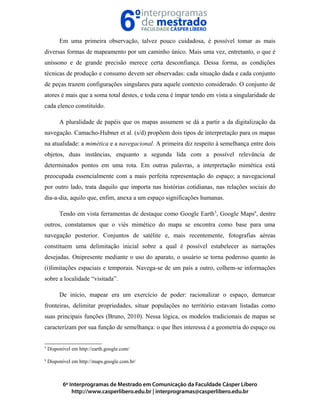 Em uma primeira observação, talvez pouco cuidadosa, é possível tomar as mais
diversas formas de mapeamento por um caminho único. Mais uma vez, entretanto, o que é
uníssono e de grande precisão merece certa desconfiança. Dessa forma, as condições
técnicas de produção e consumo devem ser observadas: cada situação dada e cada conjunto
de peças trazem configurações singulares para aquele contexto considerado. O conjunto de
atores é mais que a soma total destes, e toda cena é ímpar tendo em vista a singularidade de
cada elenco constituído.
A pluralidade de papéis que os mapas assumem se dá a partir a da digitalização da
navegação. Camacho-Hubner et al. (s/d) propõem dois tipos de interpretação para os mapas
na atualidade: a mimética e a navegacional. A primeira diz respeito à semelhança entre dois
objetos, duas instâncias, enquanto a segunda lida com a possível relevância de
determinados pontos em uma rota. Em outras palavras, a interpretação mimética está
preocupada essencialmente com a mais perfeita representação do espaço; a navegacional
por outro lado, trata daquilo que importa nas histórias cotidianas, nas relações sociais do
dia-a-dia, aquilo que, enfim, anexa a um espaço significações humanas.
Tendo em vista ferramentas de destaque como Google Earth5
, Google Maps6
, dentre
outros, constatamos que o viés mimético do mapa se encontra como base para uma
navegação posterior. Conjuntos de satélite e, mais recentemente, fotografias aéreas
constituem uma delimitação inicial sobre a qual é possível estabelecer as narrações
desejadas. Onipresente mediante o uso do aparato, o usuário se torna poderoso quanto às
(i)limitações espaciais e temporais. Navega-se de um país a outro, colhem-se informações
sobre a localidade “visitada”.
De início, mapear era um exercício de poder: racionalizar o espaço, demarcar
fronteiras, delimitar propriedades, situar populações no território estavam listadas como
suas principais funções (Bruno, 2010). Nessa lógica, os modelos tradicionais de mapas se
caracterizam por sua função de semelhança: o que lhes interessa é a geometria do espaço ou
5
Disponível em http://earth.google.com/
6
Disponível em http://maps.google.com.br/
 