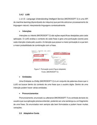 3.4.2 LUIS
L.U.I.S - Language Understanding Intelligent Service (MICROSOFT 2) é uma API
de machine learning (Aprendizado de máquina) que permite adicionar processamento de
linguagem natural, interpretando linguagens contextualmente.
• Intenções
Intenções ou intents (MICROSOFT 2) são ações específicas desejadas para cada
aplicação. O LUIS analisa o contexto de cada frase e gera uma pontuação (score) para
cada intenção criada pelo usuário. A intenção que possuir a maior pontuação é a que tem
a maior probabilidade de combinação com a frase.
Figura 7. Pontuação score (Figura adaptada)
Fonte: (MICROSOFT 2)
• Entidades
Uma Entidade ou Entity (MICROSOFT 2) é um conjunto de palavras-chave que o
LUIS vai buscar dentro do contexto de uma frase que o usuário digita. Dentro de uma
intenção podem haver várias entidades.
• Pronunciamentos
Pronunciamento, enunciado ou utterance (MICROSOFT 7) é a entrada de texto do
usuário que sua aplicação precisa entender, podendo ser uma sentença ou um fragmento
de uma frase. Os enunciados nem sempre são bem formulados e podem haver muitas
variações.
3.5 Adaptative Cards
 