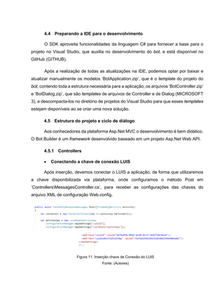 4.4 Preparando a IDE para o desenvolvimento
O SDK aproveita funcionalidades da linguagem C# para fornecer a base para o
projeto no Visual Studio, que auxilia no desenvolvimento do bot, e está disponível no
GitHub (GITHUB).
Após a realização de todas as atualizações na IDE, podemos optar por baixar e
atualizar manualmente os modelos ‘BotApplication.zip’, que é o template do projeto do
bot, contendo toda a estrutura necessária para a aplicação; os arquivos ‘BotController.zip’
e ‘BotDialog.zip’, que são templates de arquivos de Controller e de Dialog (MICROSOFT
3), e descompacta-los no diretório de projetos do Visual Studio para que esses templates
estejam disponíveis ao se criar uma nova solução.
4.5 Estrutura do projeto e ciclo de diálogo
Aos conhecedores da plataforma Asp.Net MVC o desenvolvimento é bem didático.
O Bot Builder é um framework desenvolvido baseado em um projeto Asp.Net Web API.
4.5.1 Controllers
• Conectando a chave de conexão LUIS
Após inserção, devemos conectar o LUIS a aplicação, de forma que utilizaremos
a chave disponibilizada via plataforma, onde configuramos o método Post em
‘ControllersMessagesController.cs’, para receber as configurações das chaves do
arquivo XML de configuração Web.config.
Figura 11. Inserção chave de Conexão do LUIS
Fonte: (Autores)
 