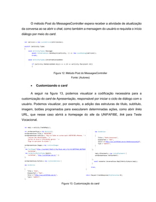 O método Post do MessagesController espera receber a atividade de atualização
da conversa ao se abrir o chat, como também a mensagem do usuário e requisita o início
diálogo por meio do card.
Figura 12. Método Post do MessagesController
Fonte: (Autores)
• Customizando o card
A seguir na figura 13, podemos visualizar a codificação necessária para a
customização do card de Apresentação, responsável por iniciar o ciclo de diálogo com o
usuário. Podemos visualizar, por exemplo, a adição das estruturas de título, subtítulo,
imagem, botões programados para executarem determinadas ações, como abrir links
URL, que nesse caso abrirá a homepage do site da UNIFAFIBE, link para Teste
Vocacional.
Figura 13. Customização do card
 