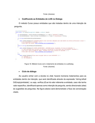 Fonte: (Autores)
• Codificando as Entidades do LUIS no Dialogs
O método Curso possui entidades que são tratadas dentro de uma intenção de
pergunta.
Figura 16. Método Curso com o tratamento de entidades no LuisDialog
Fonte: (Autores)
• Ciclo de diálogo
Ao usuário entrar com a dúvida no chat, haverá inúmeros tratamentos para as
entidades dentro da intenção, que será identificada através da expressão ‘!string.IsNull
OrEmpty(entidade)’, ou seja, verifica (if) se há valor referente a entidade, caso não tenha
valor especifico, identificará apenas como intenção de pergunta, sendo direcionado (else)
às sugestões de perguntas. Na figura abaixo será demonstrado o fluxo de conversação
citado.
 