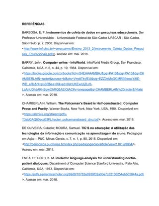 REFERÊNCIAS
BARBOSA, E. F. Instrumentos de coleta de dados em pesquisas educacionais. Ser
Professor Universitário – Universidade Federal de São Carlos UFSCAR - São Carlos,
São Paulo, p. 2, 2008. Disponível em:
<http://www.inf.ufsc.br/~vera.carmo/Ensino_2013_2/Instrumento_Coleta_Dados_Pesqui
sas_Educacionais.pdf/>. Acesso em: mai. 2018.
BARRY, John. Computer writes - InfoWorld. InfoWorld Media Group, San Francisco,
California, USA, v. 6, n. 44, p. 10, 1984. Disponível em:
<https://books.google.com.br/books?id=nS4EAAAAMBAJ&pg=PA10&lpg=PA10&dq=CH
AMBERLAIN+racter&source=bl&ots=VmdtTkyfEU&sig=EZZ0eMqGGMRBBwqqYiKE-
WD_eRc&hl=pt-BR&sa=X&ved=0ahUKEwiUjZLr0-
LaAhUDhJAKHSgwChMQ6AEIOjAC#v=onepage&q=CHAMBERLAIN%20racter&f=fals/
>. Acesso em: mar. 2018.
CHAMBERLAIN, William. The Policeman's Beard is Half-constructed: Computer
Prose and Poetry. Warner Books, New York, New York, USA, 1984. Disponível em:
<https://archive.org/stream/pdfy-
T3abGAQ80ecd63PL/racter_policemansbeard_djvu.txt/>. Acesso em: mar. 2018.
DE OLIVEIRA, Cláudio; MOURA, Samuel. TIC’S na educação: A utilização das
tecnologias da informação e comunicação na aprendizagem do aluno. Pedagogia
em Ação – PUC, Minas Gerais, v. 7, n. 1, p. 80, 2015. Disponível em:
<http://periodicos.pucminas.br/index.php/pedagogiacao/article/view/11019/8864/>.
Acesso em: mar. 2018.
ENEA, H.; COLB, K. M. Idiolectic language-analysis for understanding doctor-
patient dialogues. Department of Computer Science Stanford University, Palo Alto,
California, USA, 1973. Disponível em:
<https://pdfs.semanticscholar.org/b9d8/10782e8939f32a00e7c52130254ebb05844a.pdf/
>. Acesso em: mar. 2018.
 