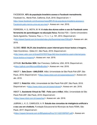 FACEBOOK. 45% da população brasileira acessa o Facebook mensalmente.
Facebook Inc., Menlo Park, California, EUA, 2018. Disponível em: <
https://www.facebook.com/business/news/BR-45-da-populacao-brasileira-acessa-o-
Facebook-pelo-menos-uma-vez-ao-mes/>. Acesso em: mar. 2018.
FERREIRA, H. S.; MOTA, M. M. A visão dos alunos sobre o uso do Facebook como
ferramenta de aprendizagem na educação física. Revista FSA – Centro Universitário
Santo Agostinho, Teresina, Piauí, v. 11, n. 1, p. 191, 2014. Disponível em:
<http://www4.fsanet.com.br/revista/index.php/fsa/article/view/336/pdf/>. Acesso em: abr.
2018.
GLOBO. IBGE: 94,2% dos brasileiros usam internet para trocar textos e imagens.
Valor Econômico - Globo G1, São Paulo, 2018. Disponível em:
<http://www.valor.com.br/brasil/5337837/ibge-942-dos-brasileiros-usam-internet-para-
trocar-textos-e-imagens/>. Acesso em: mar. 2018.
GITHUB. Bot Builder SDK. San Francisco, California, USA, 2018. Disponível em:
<https://github.com/Microsoft/BotBuilder/>. Acesso em: mai. 2018.
INBOT 1. Sete Zoom - UNILEVER. InBot, Universidade de São Paulo Poli-USP, São
Paulo, 2018. Disponível em: <https://www.inbot.com.br/cases/setezoom/>. Acesso em:
abr. 2018.
INBOT 2. Robô Ed. InBot, Universidade de São Paulo Poli-USP, São Paulo, 2018.
Disponível em: <https://www.inbot.com.br/cases/roboed/>. Acesso em: abr. 2018.
INBOT 3. Assistente Virtual do TSE - Feito com o InBot. InBot, Universidade de São
Paulo Poli-USP, São Paulo, 2018. Disponível em:
<https://www.inbot.com.br/cases/tse/>. Acesso em: abr. 2018.
JUBRAN, L. K. Z.; CAMOLESI, A. R. Estudo dos conceitos de inteligência artificial e
o seu uso em chatbots. Fundação Educacional do Município de Assis FEMA, São
Paulo, 2017. Disponível em:
<https://cepein.femanet.com.br/BDigital/arqPics/1511420185P697.pdf/>. Acesso em:
 