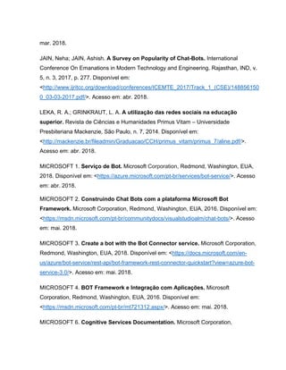 mar. 2018.
JAIN, Neha; JAIN, Ashish. A Survey on Popularity of Chat-Bots. International
Conference On Emanations in Modern Technology and Engineering. Rajasthan, IND, v.
5, n. 3, 2017, p. 277. Disponível em:
<http://www.ijritcc.org/download/conferences/ICEMTE_2017/Track_1_(CSE)/148856150
0_03-03-2017.pdf/>. Acesso em: abr. 2018.
LEKA, R. A.; GRINKRAUT, L. A. A utilização das redes sociais na educação
superior. Revista de Ciências e Humanidades Primus Vitam – Universidade
Presbiteriana Mackenzie, São Paulo, n. 7, 2014. Disponível em:
<http://mackenzie.br/fileadmin/Graduacao/CCH/primus_vitam/primus_7/aline.pdf/>.
Acesso em: abr. 2018.
MICROSOFT 1. Serviço de Bot. Microsoft Corporation, Redmond, Washington, EUA,
2018. Disponível em: <https://azure.microsoft.com/pt-br/services/bot-service/>. Acesso
em: abr. 2018.
MICROSOFT 2. Construindo Chat Bots com a plataforma Microsoft Bot
Framework. Microsoft Corporation, Redmond, Washington, EUA, 2016. Disponível em:
<https://msdn.microsoft.com/pt-br/communitydocs/visualstudioalm/chat-bots/>. Acesso
em: mai. 2018.
MICROSOFT 3. Create a bot with the Bot Connector service. Microsoft Corporation,
Redmond, Washington, EUA, 2018. Disponível em: <https://docs.microsoft.com/en-
us/azure/bot-service/rest-api/bot-framework-rest-connector-quickstart?view=azure-bot-
service-3.0/>. Acesso em: mai. 2018.
MICROSOFT 4. BOT Framework e Integração com Aplicações. Microsoft
Corporation, Redmond, Washington, EUA, 2016. Disponível em:
<https://msdn.microsoft.com/pt-br/mt721312.aspx/>. Acesso em: mai. 2018.
MICROSOFT 6. Cognitive Services Documentation. Microsoft Corporation,
 