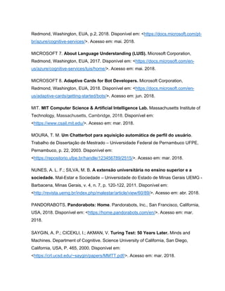 Redmond, Washington, EUA, p.2, 2018. Disponível em: <https://docs.microsoft.com/pt-
br/azure/cognitive-services/>. Acesso em: mai. 2018.
MICROSOFT 7. About Language Understanding (LUIS). Microsoft Corporation,
Redmond, Washington, EUA, 2017. Disponível em: <https://docs.microsoft.com/en-
us/azure/cognitive-services/luis/home/>. Acesso em: mai. 2018.
MICROSOFT 8. Adaptive Cards for Bot Developers. Microsoft Corporation,
Redmond, Washington, EUA, 2018. Disponível em: <https://docs.microsoft.com/en-
us/adaptive-cards/getting-started/bots/>. Acesso em: jun. 2018.
MIT. MIT Computer Science & Artificial Intelligence Lab. Massachusetts Institute of
Technology, Massachusetts, Cambridge, 2018. Disponível em:
<https://www.csail.mit.edu/>. Acesso em: mar. 2018.
MOURA, T. M. Um Chatterbot para aquisição automática de perfil do usuário.
Trabalho de Dissertação de Mestrado – Universidade Federal de Pernambuco UFPE,
Pernambuco, p. 22, 2003. Disponível em:
<https://repositorio.ufpe.br/handle/123456789/2515/>. Acesso em: mar. 2018.
NUNES, A. L. F.; SILVA, M. B. A extensão universitária no ensino superior e a
sociedade. Mal-Estar e Sociedade – Universidade do Estado de Minas Gerais UEMG -
Barbacena, Minas Gerais, v. 4, n. 7, p. 120-122, 2011. Disponível em:
<http://revista.uemg.br/index.php/malestar/article/view/60/89/>. Acesso em: abr. 2018.
PANDORABOTS. Pandorabots: Home. Pandorabots, Inc., San Francisco, California,
USA, 2018. Disponível em: <https://home.pandorabots.com/en/>. Acesso em: mar.
2018.
SAYGIN, A. P.; CICEKLI, I.; AKMAN, V. Turing Test: 50 Years Later. Minds and
Machines. Department of Cognitive. Science University of California, San Diego,
California, USA, P. 465, 2000. Disponível em:
<https://crl.ucsd.edu/~saygin/papers/MMTT.pdf/>. Acesso em: mar. 2018.
 