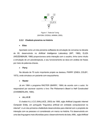 Figura 1. Teste de Turing
(SAYGIN; CICEKLI; AKMAN, 2000).
2.2.2 Chatbots pioneiros na história
• Eliza
Apontado como um dos pioneiros softwares de simulação de conversa na década
de 60, desenvolvido no Artificial Intelligence Laboratory (MIT, 1966), ELIZA
(WEIZENBAUM, 1966) proporcionava certa interação com o usuário, tinha como intuito
a simulação de um psicoterapeuta, e seu funcionamento se dava em análise de frases
por meio de palavras-chaves.
• Parry
Na década de 70 outro importante projeto se destaca, PARRY (ENEA; COLBY,
1973), onde simulava um paciente com esquizofrenia.
• Racter
Já em 1984 o programa RACTER (BARRY, 1984) de acordo com o autor, foi
responsável por escrever sozinho o livro The Policeman’s Beard is Half Constructed
(CHAMBERLAIN, 1984).
• A.L.I.C.E
O chatbot A.L.I.C.E (WALLACE, 2003) de 1995, sigla Artificial Linguistic Internet
Computer Entity, em português "linguística artificial em entidade computacional na
internet”, é um dos primeiros chatterbots desenvolvidos para internet com o propósito de
interação com as pessoas e é considerado um marco na história. Foi desenvolvido em
uma das linguagens mais difundidas para o desenvolvimento de bots, AIML, sigla Artificial
 