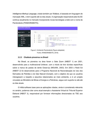 Intelligence Markup Language, criada também por Wallace, é baseada em linguagem de
marcação XML, e tem suporte até os dias atuais. A organização responsável pela ALICE
continua atualmente no mercado incorporando novas tecnologias a bots com o nome de
Pandorabots (PANDORABOTS).
Figura 2. Ambiente Pandorabots (Figura adaptada)
Fonte: (PANDORABOTS, 2018)
2.2.3 Chatbots pioneiros no Brasil
No Brasil, os pioneiros na área foram o Sete Zoom (INBOT 1) em 2001,
desenvolvido para a multinacional Unilever, com o intuito de tirar dúvidas específicas
sobre a marca de pastas de dente Close-Up (MOURA, 2003). Em 2003 o Robô Ed
(INBOT 2) foi desenvolvido para o Programa Nacional de Racionalização do Uso dos
Derivados de Petróleo e do Gás Natural (Conpet), com o objetivo de que os usuários
interagissem a respeito a assuntos relacionados ao meio ambiente, e é um projeto
vinculado ao Ministério de Minas e Energia e a Petrobras, segue com suporte no site até
os dias atuais.
O InBot software base para as aplicações citadas, ainda é considerado relevante
no cenário, podemos citar como atual exemplo o Assistente Virtual do Tribunal Superior
Eleitoral (INBOT 3), responsável por fornecer informações direcionadas do TSE aos
usuários.
 