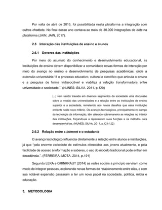 Por volta de abril de 2016, foi possibilitada nesta plataforma a integração com
outros chatbots. No final desse ano contava-se mais de 30.000 integrações de bots na
plataforma (JAIN; JAIN, 2017).
2.6 Interação das instituições de ensino e alunos
2.6.1 Deveres das instituições
Por meio do acumulo do conhecimento e desenvolvimento educacional, as
instituições de ensino devem disponibilizar a comunidade novas formas de interação por
meio do avanço no ensino e desenvolvimento de pesquisas acadêmicas, onde a
extensão universitária “é o processo educativo, cultural e científico que articula o ensino
e a pesquisa de forma indissociável e viabiliza a relação transformadora entre
universidade e sociedade.”. (NUNES; SILVA, 2011, p.120)
[...] vem sendo travada em diversos segmentos da sociedade uma discussão
sobre a missão das universidades e a relação entre as instituições de ensino
superior e a sociedade, remetendo aos novos desafios que essa instituição
enfrenta neste novo milênio. Os avanços tecnológicos, principalmente no campo
da tecnologia da informação, têm alterado sobremaneira as relações no interior
das instituições, forçando-as a repensarem suas funções e os métodos para
desempenhá-las. (NUNES; SILVA, 2011, p.121-122)
2.6.2 Relação entre a internet e o estudante
O avanço tecnológico influencia diretamente a relação entre alunos e instituições,
já que “pela enorme variedade de estímulos oferecidos aos jovens atualmente, e pela
facilidade de acesso à informação e saberes, o uso do modelo tradicional pode entrar em
decadência.”. (FERREIRA; MOTA, 2014, p.191)
Segundo LEKA e GRINKRAUT (2014) as redes sociais a princípio serviram como
modo de integrar pessoas, explorando novas formas de relacionamento entre elas, e com
sua notável expansão passaram a ter um novo papel na sociedade, política, mídia e
educação.
3. METODOLOGIA
 