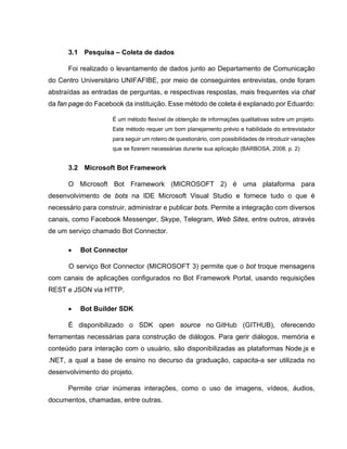 3.1 Pesquisa – Coleta de dados
Foi realizado o levantamento de dados junto ao Departamento de Comunicação
do Centro Universitário UNIFAFIBE, por meio de conseguintes entrevistas, onde foram
abstraídas as entradas de perguntas, e respectivas respostas, mais frequentes via chat
da fan page do Facebook da instituição. Esse método de coleta é explanado por Eduardo:
É um método flexível de obtenção de informações qualitativas sobre um projeto.
Este método requer um bom planejamento prévio e habilidade do entrevistador
para seguir um roteiro de questionário, com possibilidades de introduzir variações
que se fizerem necessárias durante sua aplicação (BARBOSA, 2008, p. 2)
3.2 Microsoft Bot Framework
O Microsoft Bot Framework (MICROSOFT 2) é uma plataforma para
desenvolvimento de bots na IDE Microsoft Visual Studio e fornece tudo o que é
necessário para construir, administrar e publicar bots. Permite a integração com diversos
canais, como Facebook Messenger, Skype, Telegram, Web Sites, entre outros, através
de um serviço chamado Bot Connector.
• Bot Connector
O serviço Bot Connector (MICROSOFT 3) permite que o bot troque mensagens
com canais de aplicações configurados no Bot Framework Portal, usando requisições
REST e JSON via HTTP.
• Bot Builder SDK
É disponibilizado o SDK open source no GitHub (GITHUB), oferecendo
ferramentas necessárias para construção de diálogos. Para gerir diálogos, memória e
conteúdo para interação com o usuário, são disponibilizadas as plataformas Node.js e
.NET, a qual a base de ensino no decurso da graduação, capacita-a ser utilizada no
desenvolvimento do projeto.
Permite criar inúmeras interações, como o uso de imagens, vídeos, áudios,
documentos, chamadas, entre outras.
 