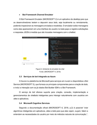 • Bot Framework Channel Emulator
O Bot Framework Emulator (MICROSOFT 2) é um aplicativo de desktop para que
os desenvolvedores testem e depurem seus bots, seja localmente ou remotamente,
podendo inspecionar as mensagens enviadas e recebidas. O emulador exibe mensagens
como elas apareceriam em uma interface de usuário no bate-papo e registra solicitações
e respostas JSON à medida que são trocadas mensagens com o chatbot.
Figura 6. Ambiente do emulador de chat
Fonte: (MICROSOFT 4, 2018)
3.3 Serviços de bot integrado ao Azure
O Azure é a plataforma da Microsoft para serviços em nuvem e disponibiliza o Bot
Service (MICROSOFT 5), que fornece os principais componentes para a criação de bots,
e inclui a interação com os já citados Bot Builder SDK e o Bot Framework.
O serviço de bot oferece suporte para criação, conexão, implementação e
gerenciamentos de chatbots inteligentes para interagir naturalmente com usuários em
sites e aplicativos.
3.4 Microsoft Cognitive Services
Segundo a documentação oficial (MICROSOFT 6, 2018, p.2) é possível “criar
algoritmos inteligentes em aplicativos, sites e bots para que eles vejam, ouçam, falem e
entendam as necessidades do usuário por meio de métodos naturais de comunicação.”.
 