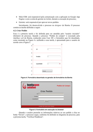 •   Mule ESB: será responsável pela comunicação com a aplicação no Google App
       Engine e com a conta do gerente no twitter, durante a execução do processo;
   •   Gerente: será responsável por aprovar novos pedidos
      Inicialmente, foi desenvolvido o processo no designer do Bonita. O processo
contém as tarefas definidas a seguir.
4.2. Criar Pedido
Essa é a primeira tarefa e foi definida para ser atendida pelo “usuário iniciador”
(Initiator) do processo. Quando o processo “Pedido de compra” é executado pela
interface web do Bonita, conhecida como User XP, o formulário que foi desenhado,
como mostrado na Figura 4 e atribuído a essa tarefa, é apresentado para o usuário de
acordo com a Figura 5.




         Figura 4. Formulário desenhado no gerador de formulários do Bonita




                    Figura 5. Formulário em execução no browser
       Quando o usuário preenche as informações relativas ao seu pedido e clica no
botão “Enviar”, o processo segue, conforme foi definido no diagrama do processo, para
a próxima tarefa, “Verificar Pendência”.
 