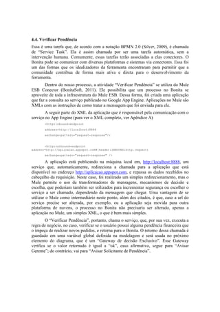 4.4. Verificar Pendência
Essa é uma tarefa que, de acordo com a notação BPMN 2.0 (Silver, 2009), é chamada
de “Service Task”. Ela é assim chamada por ser uma tarefa automática, sem a
intervenção humana. Comumente, essas tarefas terão associadas a elas conectores. O
Bonita pode se comunicar com diversas plataformas e sistemas via conectores. Essa foi
um das formas que os idealizadores da ferramenta encontraram para permitir que a
comunidade contribua de forma mais ativa e direta para o desenvolvimento da
ferramenta.
       Dentro do nosso processo, a atividade “Verificar Pendência” se utiliza do Mule
ESB Conector (BonitaSoft, 2011). Ele possibilita que um processo no Bonita se
aproveite de toda a infraestrutura do Mule ESB. Dessa forma, foi criada uma aplicação
que faz a consulta ao serviço publicado no Google App Engine. Aplicações no Mule são
XMLs com as instruções de como tratar a mensagem que foi enviada para ele.
       A seguir parte do XML da aplicação que é responsável pela comunicação com o
serviço no App Engine (para ver o XML completo, ver Apêndice A)
       <http:inbound-endpoint
       address=http://localhost:8888
       exchange-pattern="request-response"/>


        <http:outbound-endpoint
address=http://aplicacao.appspot.com#[header:INBOUND:http.request]
       exchange-pattern="request-response" />

        A aplicação está publicando na máquina local em, http://localhost:8888, um
serviço que, automaticamente, redireciona a chamada para a aplicação que está
disponível no endereço http://aplicacao.appspot.com, e repassa os dados recebidos no
cabeçalho da requisição. Neste caso, foi realizado um simples redirecionamento, mas o
Mule permite o uso de transformadores de mensagens, mecanismos de decisão e
escolha, que poderiam também ser utilizados para incrementar segurança ou escolher o
serviço a ser chamado, dependendo da mensagem que chegar. Uma vantagem de se
utilizar o Mule como intermediário neste ponto, além dos citados, é que, caso a url do
serviço precise ser alterada, por exemplo, ou a aplicação seja movida para outra
plataforma de nuvens, o processo no Bonita não precisaria ser alterado, apenas a
aplicação no Mule, um simples XML, o que é bem mais simples.
        O “Verificar Pendência”, portanto, chama o serviço, que, por sua vez, executa a
regra de negócio, no caso, verificar se o usuário possui alguma pendência financeira que
o impeça de realizar novos pedidos, e retorna para o Bonita. O retorno dessa chamada é
guardado em uma variável global definida na modelagem e será usada no próximo
elemento do diagrama, que é um “Gateway de decisão Exclusivo”. Esse Gateway
verifica se o valor retornado é igual a “ok”, caso afirmativo, segue para “Avisar
Gerente”; do contrário, vai para “Avisar Solicitante de Pendência”.
 