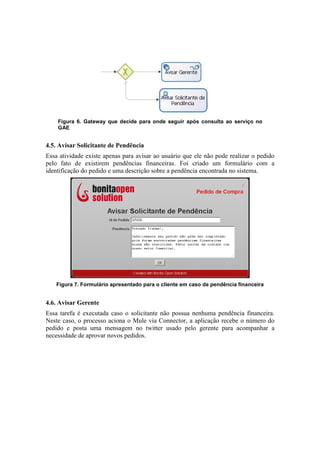 Figura 6. Gateway que decide para onde seguir após consulta ao serviço no
    GAE


4.5. Avisar Solicitante de Pendência
Essa atividade existe apenas para avisar ao usuário que ele não pode realizar o pedido
pelo fato de existirem pendências financeiras. Foi criado um formulário com a
identificação do pedido e uma descrição sobre a pendência encontrada no sistema.




   Figura 7. Formulário apresentado para o cliente em caso de pendência financeira


4.6. Avisar Gerente
Essa tarefa é executada caso o solicitante não possua nenhuma pendência financeira.
Neste caso, o processo aciona o Mule via Connector, a aplicação recebe o número do
pedido e posta uma mensagem no twitter usado pelo gerente para acompanhar a
necessidade de aprovar novos pedidos.
 