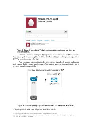 Figura 8. Conta do gerente no Twitter, com mensagem indicando que deve ser
    aprovado pedido.
       Conforme ilustrado na Figura 9 (a aplicação foi desenvolvida no Mule Studio -
ferramenta gráfica para criação dos XMLs do Mule ESB), o Mule aguarda requisições
HTTP e encaminha para o Twitter.
       Para conseguir a comunicação, foi necessária a geração de alguns parâmetros
pelo próprio Twitter. Após isso, foram configurados no componente os dados para que o
acesso à conta fosse permitido.




      Figura 9. Fluxo da aplicação que atualiza o twitter desenhada no Mule Studio

A seguir, parte do XML que foi gerado pelo Mule Studio.

<twitter:update-status consumerKey="xx" consumerSecret="xx"
status="#[header:INBOUND:status]" doc:name="Update Status" doc:description="Update
Twitter status with message."/>
 