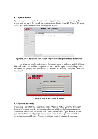 4.7. Aprovar Pedido
Após o gerente ser avisado de que existe um pedido novo para ser aprovado, ele deve
seguir para sua caixa de entrada de pendências no Bonita User XP (Figura 12), onde
poderá ser visualizada a tarefa de aprovação de pedido.




  Figura 10. Inbox do usuário com a tarefa “Aprovar Pedido” pendente de atendimento


        Ao clicar na tarefa, será aberto o formulário com os dados do pedido (Figura
11), e ele terá a oportunidade de aprovar ou não o pedido. Após a decisão do gerente, o
solicitante do pedido será notificado da decisão na próxima atividade “Notificar
Resultado”.




                        Figura 11. Tela de aprovação de pedido


4.8. Notificar Resultado
Depois que o gerente toma a decisão na tarefa “Aprovar Pedido”, a tarefa “Notificar
Resultado” se encarrega de enviar um email para o solicitante informando a decisão.
Nesse caso, foi utilizado o conector Mail Connector do Bonita Open Solution, com o
qual permite fazer a configuração dos dados da conta de email que será utilizada e o
corpo da mensagem (Figura 12). Após o envio do email, o processo é finalizado.
 