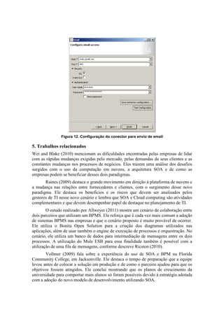Figura 12. Configuração do conector para envio de email

5. Trabalhos relacionados
Wei and Blake (2010) mencionam as dificuldades encontradas pelas empresas de lidar
com as rápidas mudanças exigidas pelo mercado, pelas demandas de seus clientes e as
constantes mudanças nos processos de negócios. Eles trazem uma análise dos desafios
surgidos com o uso da computação em nuvens, a arquitetura SOA e de como as
empresas podem se beneficiar desses dois paradigmas.
       Raines (2009) destaca o grande movimento em direção à plataforma de nuvens e
a mudança nas relações entre fornecedores e clientes, com o surgimento desse novo
paradigma. Ele destaca os benefícios e os riscos que devem ser analisados pelos
gestores de TI nesse novo cenário e lembra que SOA e Cloud computing são atividades
complementares e que devem desempenhar papel de destaque no planejamento de TI.
        O estudo realizado por Allweyer (2011) mostra um cenário de colaboração entre
dois parceiros que utilizam um BPMS. Ele reforça que é cada vez mais comum a adoção
de sistemas BPMS nas empresas e que o cenário proposto é muito provável de ocorrer.
Ele utiliza o Bonita Open Solution para a criação dos diagramas utilizados nas
aplicações, além de usar também o engine de execução de processos e orquestração. No
cenário, ele utiliza um banco de dados para intermediação de mensagens entre os dois
processos. A utilização do Mule ESB para essa finalidade também é possível com a
utilização de uma fila de mensagens, conforme descreve Ricston (2010).
       Vollmer (2009) fala sobre a experiência do uso de SOA e BPM na Florida
Community College, em Jacksonville. Ele destaca o tempo de preparação que a equipe
levou antes de colocar a solução em produção e de como o parceiro ajudou para que os
objetivos fossem atingidos. Ele conclui mostrando que os planos de crescimento da
universidade para comportar mais alunos só foram possíveis devido à estratégia adotada
com a adoção do novo modelo de desenvolvimento utilizando SOA.
 