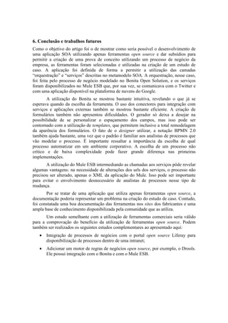 6. Conclusão e trabalhos futuros
Como o objetivo do artigo foi o de mostrar como seria possível o desenvolvimento de
uma aplicação SOA utilizando apenas ferramentas open source e dar subsídios para
permitir a criação de uma prova de conceito utilizando um processo de negócio da
empresa, as ferramentas foram selecionadas e utilizadas na criação de um estudo de
caso. A aplicação foi definida de forma a permitir a utilização das camadas
“orquestração” e “serviços” descritas no metamodelo SOA. A orquestração, nesse caso,
foi feita pelo processo de negócio modelado no Bonita Open Solution, e os serviços
foram disponibilizados no Mule ESB que, por sua vez, se comunicava com o Twitter e
com uma aplicação disponível na plataforma de nuvens do Google.
        A utilização do Bonita se mostrou bastante intuitiva, revelando o que já se
esperava quando da escolha da ferramenta. O uso dos conectores para integração com
serviços e aplicações externas também se mostrou bastante eficiente. A criação de
formulários também não apresentou dificuldades. O gerador só deixa a desejar na
possibilidade de se personalizar o espaçamento dos campos, mas isso pode ser
contornado com a utilização de templates, que permitem inclusive a total remodelagem
da aparência dos formulários. O fato de o designer utilizar, a notação BPMN 2.0
também ajuda bastante, uma vez que o padrão é familiar aos analistas de processos que
vão modelar o processo. É importante ressaltar a importância da escolha de qual
processo automatizar em um ambiente corporativo. A escolha de um processo não
crítico e de baixa complexidade pode fazer grande diferença nas primeiras
implementações.
       A utilização do Mule ESB intermediando as chamadas aos serviços pôde revelar
algumas vantagens: na necessidade de alterações dos urls dos serviços, o processo não
precisou ser alterado, apenas o XML da aplicação do Mule. Isso pode ser importante
para evitar o envolvimento desnecessário de analistas de processos nesse tipo de
mudança.
       Por se tratar de uma aplicação que utiliza apenas ferramentas open source, a
documentação poderia representar um problema na criação do estudo de caso. Contudo,
foi constatada uma boa documentação das ferramentas nos sites dos fabricantes e uma
ampla base de conhecimento disponibilizada pela comunidade que as utiliza.
       Um estudo semelhante com a utilização de ferramentas comerciais seria válido
para a comprovação do benefício da utilização de ferramentas open source. Podem
também ser realizados os seguintes estudos complementares ao apresentado aqui:
   •   Integração de processos de negócios com o portal open source Liferay para
       disponibilização de processos dentro de uma intranet;
   •   Adicionar um motor de regras de negócios open source, por exemplo, o Drools.
       Ele possui integração com o Bonita e com o Mule ESB.
 