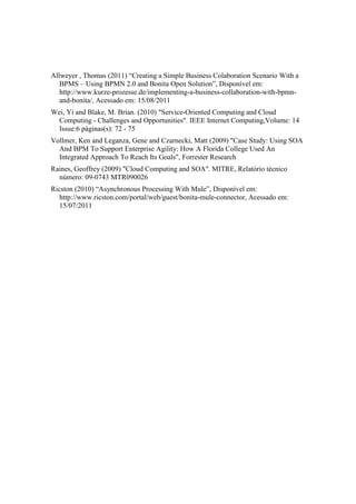 Allweyer , Thomas (2011) “Creating a Simple Business Colaboration Scenario With a
   BPMS – Using BPMN 2.0 and Bonita Open Solution”, Disponível em:
   http://www.kurze-prozesse.de/implementing-a-business-collaboration-with-bpmn-
   and-bonita/, Acessado em: 15/08/2011
Wei, Yi and Blake, M. Brian. (2010) "Service-Oriented Computing and Cloud
  Computing - Challenges and Opportunities". IEEE Internet Computing,Volume: 14
  Issue:6 páginas(s): 72 - 75
Vollmer, Ken and Leganza, Gene and Czarnecki, Matt (2009) "Case Study: Using SOA
  And BPM To Support Enterprise Agility: How A Florida College Used An
  Integrated Approach To Reach Its Goals", Forrester Research
Raines, Geoffrey (2009) "Cloud Computing and SOA". MITRE, Relatório técnico
  número: 09-0743 MTR090026
Ricston (2010) “Asynchronous Processing With Mule”, Disponível em:
   http://www.ricston.com/portal/web/guest/bonita-mule-connector, Acessado em:
   15/07/2011
 