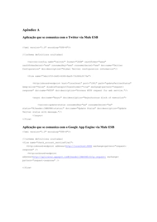 Apêndice A

Aplicação que se comunica com o Twitter via Mule ESB


<?xml version="1.0" encoding="UTF-8"?>


//[schema definitions ocultadas]


   <twitter:config name="twitter" format="JSON" oauthToken="xxxx"
oauthTokenSecret="xxx" consumerKey="xxx" consumerSecret="xxx" doc:name="Twitter
Configuration" doc:description="Global Twitter configuration information"/>


   <flow name="7ebc1f53-2e83-4248-8ea9-73c686c9174a">


          <http:inbound-endpoint host="localhost" port="1081" path="updateTwitterStatus"
keep-alive="false" disableTransportTransformer="true" exchange-pattern="request-
response" doc:name="HTTP" doc:description="Process HTTP request for web service."/>


          <async doc:name="Async" doc:description="Asynchronous block of execution">


             <twitter:update-status consumerKey="xx" consumerSecret="xx"
status="#[header:INBOUND:status]" doc:name="Update Status" doc:description="Update
Twitter status with message."/>
          </async>
</flow>


Aplicação que se comunica com o Google App Engine via Mule ESB
<?xml version="1.0" encoding="UTF-8"?>


//[schema definitions ocultadas]
<flow name="check_account_serviceFlow1">
  <http:inbound-endpoint address=http://localhost:8888 exchange-pattern="request-
response" />
   <http:outbound-endpoint
address=http://aplicacao.appspot.com#[header:INBOUND:http.request] exchange-
pattern="request-response" />


</flow>
 