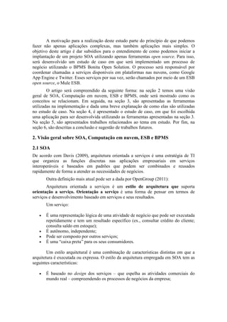 A motivação para a realização deste estudo parte do princípio de que podemos
fazer não apenas aplicações complexas, mas também aplicações mais simples. O
objetivo deste artigo é dar subsídios para o entendimento de como podemos iniciar a
implantação de um projeto SOA utilizando apenas ferramentas open source. Para isso,
será desenvolvido um estudo de caso em que será implementado um processo de
negócio utilizando o BPMS Bonita Open Solution. O processo será responsável por
coordenar chamadas a serviços disponíveis em plataformas nas nuvens, como Google
App Engine e Twitter. Esses serviços por sua vez, serão chamados por meio de um ESB
open source, o Mule ESB.
        O artigo será compreendido da seguinte forma: na seção 2 temos uma visão
geral de SOA, Computação em nuvem, ESB e BPMS, onde será mostrado como os
conceitos se relacionam. Em seguida, na seção 3, são apresentadas as ferramentas
utilizadas na implementação e dada uma breve explanação de como elas são utilizadas
no estudo de caso. Na seção 4, é apresentado o estudo de caso, em que foi escolhida
uma aplicação para ser desenvolvida utilizando as ferramentas apresentadas na seção 3.
Na seção 5, são apresentados trabalhos relacionados ao tema em estudo. Por fim, na
seção 6, são descritas a conclusão e sugestão de trabalhos futuros.

2. Visão geral sobre SOA, Computação em nuvem, ESB e BPMS

2.1 SOA
De acordo com Davis (2009), arquitetura orientada a serviços é uma estratégia de TI
que organiza as funções discretas nas aplicações empresariais em serviços
interoperáveis e baseados em padrões que podem ser combinados e reusados
rapidamente de forma a atender as necessidades de negócios.
       Outra definição mais atual pode ser a dada por OpenGroup (2011):
       Arquitetura orientada a serviços é um estilo de arquitetura que suporta
orientação a serviço. Orientação a serviço é uma forma de pensar em termos de
serviços e desenvolvimento baseado em serviços e seus resultados.
       Um serviço:

   •   É uma representação lógica de uma atividade de negócio que pode ser executada
       repetidamente e tem um resultado específico (ex., consultar crédito do cliente;
       consulta saldo em estoque);
   •   É autônomo, independente;
   •   Pode ser composto por outros serviços;
   •   É uma “caixa preta” para os seus consumidores.

        Um estilo arquitetural é uma combinação de características distintas em que a
arquitetura é executada ou expressa. O estilo da arquitetura empregada em SOA tem as
seguintes características:

   •   É baseado no design dos serviços – que espelha as atividades comerciais do
       mundo real – compreendendo os processos de negócios da empresa;
 