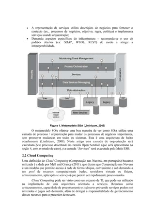 •   A representação de serviços utiliza descrições de negócios para fornecer o
       contexto (ex., processos de negócios, objetivo, regra, política) e implementa
       serviços usando orquestração;
   •   Demanda aspectos específicos de infraestrutura – recomenda-se o uso de
       padrões abertos (ex: SOAP, WSDL, REST) de modo a atingir a
       interoperabilidade.




                     Figura 1. Metamodelo SOA (Linthicum, 2009)
       O metamodelo SOA oferece uma boa maneira de ver como SOA utiliza uma
camada de processo / orquestração para mudar os processos de negócios importantes,
sem promover mudanças em todos os sistemas. Esta é uma arquitetura de baixo
acoplamento (Linthicum, 2009). Neste artigo essa camada de orquestração será
executada pelo processo desenhado no Bonita Open Solution (que será apresentado na
seção 4, com o estudo de caso), e a camada “Services” será executada pelo Mule ESB.

2.2 Cloud Computing
Uma definição de Cloud Computing (Computação nas Nuvens, em português) bastante
utilizada é a dada por Mell and Grance (2011), que dizem que Computação nas Nuvens
é um modelo que permite acesso à rede de forma ubíqua, conveniente e sob demanda a
um pool de recursos computacionais (redes, servidores virtuais ou físicos,
armazenamento, aplicações e serviços) que podem ser rapidamente provisionados.
        Cloud Computing pode ser visto como um recurso de TI, que pode ser utilizado
na implantação de uma arquitetura orientada a serviços. Recursos como
armazenamento, capacidade de processamento e softwares provendo serviços podem ser
utilizados e pagos sob demanda, além de delegar a responsabilidade de gerenciamento
desses recursos para o provedor de nuvem.
 