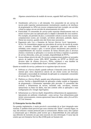 Algumas características do modelo de nuvem, segundo Mell and Grance (2011),
são:

   • Atendimento self-service e sob demanda. Um consumidor de um serviço de
     nuvem pode requisitar automaticamente (normalmente usando-se de interfaces
     de programação ou APIs) um recurso computacional (por exemplo, um servidor
     virtual ou espaço em um servidor de armazenamento em rede);
   • Elasticidade. O consumidor do serviço pode requisitar dinamicamente mais ou
     menos recursos para sua aplicação para se adaptar à demanda dos seus usuários.
     Por exemplo, em períodos de pico, o consumidor solicita à nuvem mais recursos
     computacionais (como, por exemplo, servidores adicionais), podendo, depois,
     liberar tais recursos, quando estes não forem mais necessários;
   • Pagamento pelo Uso e Garantias de Serviço (Service Level Agreements –
     SLAs). Os consumidores pagam aos provedores de serviço de nuvem de acordo
     com o consumo efetuado (modelo de pagamento pelo uso semelhante a
     utilidades como energia e gás). A nuvem possui mecanismos para permitir o
     compartilhamento dos recursos existentes de forma eficiente para os diversos
     clientes e monitorar as aplicações e os recursos de forma a respeitar as garantias
     de serviço oferecidas, como, por exemplo, disponibilidade de 99.9%;
   • Acesso ubíquo através da rede. Os recursos computacionais podem ser acessados
     através de padrões (como APIs REST baseadas em HTTP ou SOAP) por
     diversos tipos de clientes (browsers, PDAs, celulares) e seus detalhes de
     funcionamento e complexidades ficam “escondidos” pela nuvem.
Quanto ao modelo de serviço, podemos ter os seguintes tipos de nuvem:
   •   Software as a Service (SaaS): quando software é fornecido como um serviço na
       internet para vários dispositivos através de um cliente (como um browser),
       eliminando a necessidade de instalação da aplicação no computador consumidor
       do serviço (Ex: Google Docs);
   •   Platform as a Service (PaaS): quando uma infraestrutura é disponibilizada como
       serviço. Facilita a disponibilização de aplicações criadas usando as linguagens
       de programação e ferramentas suportadas pelo provedor. O consumidor não
       controla a infraestrutura da nuvem, incluindo rede, servidores, sistemas
       operacionais ou banco de dados, mas tem controle sobre as aplicações e suas
       configurações (Ex: Google App Engine);
   •   Infrastructure as a Service (IaaS): disponibiliza infraestrutura de equipamentos -
       tipicamente em ambiente virtualizado - como serviço. Essa infraestrutura pode
       incluir: processamento, sistema operacional, banco de dados, rede e firewall (Ex:
       EC2 da Amazon).

2.3 Enterprise Service Bus (ESB)
Em grandes implantações, é muito provável a necessidade de se fazer integração entre
sistemas. É também muito provável que esses sistemas não “falem” a mesma língua, ou
seja, não utilizem o mesmo protocolo para se comunicarem. Muitas vezes, não é apenas
a comunicação que é diferente; pode ocorrer que a disponibilidade de uma aplicação
seja diferente do momento em que outra necessite de uma informação. É nesse tipo de
cenário que um Enterprise Service Bus (ESB) pode ser bastante útil.
 