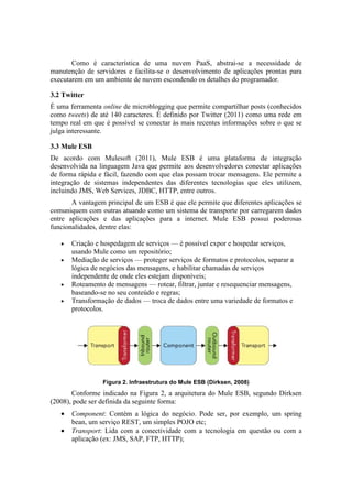 Como é característica de uma nuvem PaaS, abstrai-se a necessidade de
manutenção de servidores e facilita-se o desenvolvimento de aplicações prontas para
executarem em um ambiente de nuvem escondendo os detalhes do programador.

3.2 Twitter
É uma ferramenta online de microblogging que permite compartilhar posts (conhecidos
como tweets) de até 140 caracteres. É definido por Twitter (2011) como uma rede em
tempo real em que é possível se conectar às mais recentes informações sobre o que se
julga interessante.

3.3 Mule ESB
De acordo com Mulesoft (2011), Mule ESB é uma plataforma de integração
desenvolvida na linguagem Java que permite aos desenvolvedores conectar aplicações
de forma rápida e fácil, fazendo com que elas possam trocar mensagens. Ele permite a
integração de sistemas independentes das diferentes tecnologias que eles utilizem,
incluindo JMS, Web Services, JDBC, HTTP, entre outros.
       A vantagem principal de um ESB é que ele permite que diferentes aplicações se
comuniquem com outras atuando como um sistema de transporte por carregarem dados
entre aplicações e das aplicações para a internet. Mule ESB possui poderosas
funcionalidades, dentre elas:

   •   Criação e hospedagem de serviços — é possível expor e hospedar serviços,
       usando Mule como um repositório;
   •   Mediação de serviços — proteger serviços de formatos e protocolos, separar a
       lógica de negócios das mensagens, e habilitar chamadas de serviços
       independente de onde eles estejam disponíveis;
   •   Roteamento de mensagens — rotear, filtrar, juntar e resequenciar mensagens,
       baseando-se no seu conteúdo e regras;
   •   Transformação de dados — troca de dados entre uma variedade de formatos e
       protocolos.




                 Figura 2. Infraestrutura do Mule ESB (Dirksen, 2008)
       Conforme indicado na Figura 2, a arquitetura do Mule ESB, segundo Dirksen
(2008), pode ser definida da seguinte forma:
   •   Component: Contém a lógica do negócio. Pode ser, por exemplo, um spring
       bean, um serviço REST, um simples POJO etc;
   •   Transport: Lida com a conectividade com a tecnologia em questão ou com a
       aplicação (ex: JMS, SAP, FTP, HTTP);
 
